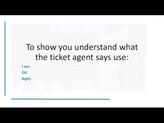 To show you understand what the ticket agent says use: I see. OK. Right.