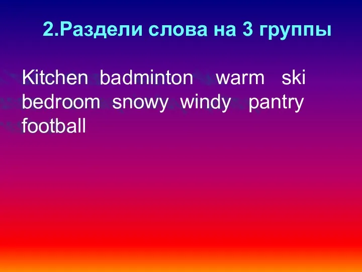 2.Раздели слова на 3 группы Kitchen badminton warm ski bedroom snowy windy pantry football