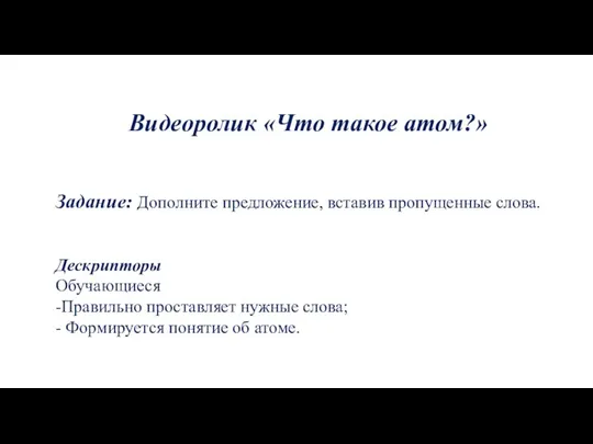 Видеоролик «Что такое атом?» Задание: Дополните предложение, вставив пропущенные слова. Дескрипторы