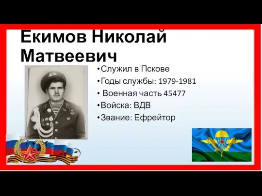 Екимов Николай Матвеевич Служил в Пскове Годы службы: 1979-1981 Военная часть 45477 Войска: ВДВ Звание: Ефрейтор