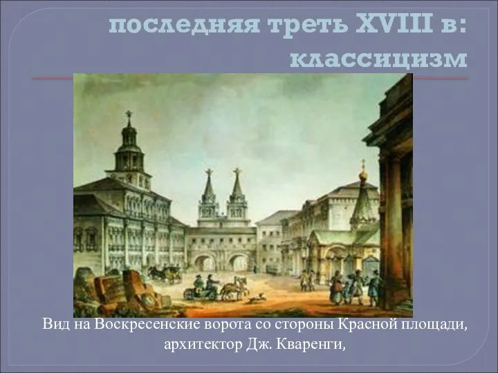 последняя треть XVIII в: классицизм Вид на Воскресенские ворота со стороны Красной площади, архитектор Дж. Кваренги,