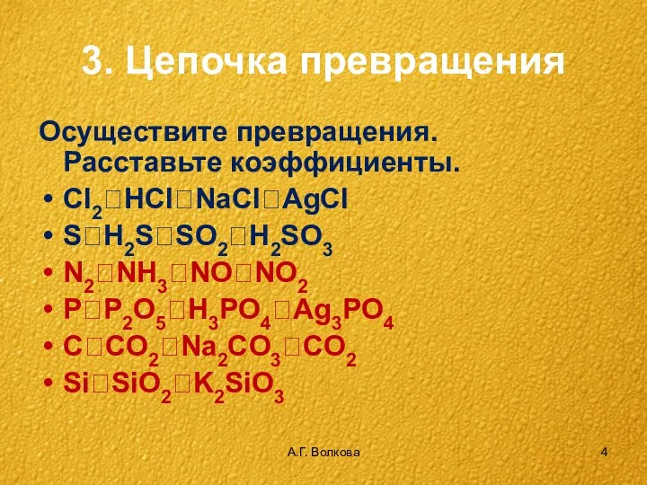 А.Г. Волкова 3. Цепочка превращения Осуществите превращения. Расставьте коэффициенты. Cl2?HCl?NaCl?AgCl S?H2S?SO2?H2SO3 N2?NH3?NO?NO2 P?P2O5?H3PO4?Ag3PO4 C?CO2?Na2CO3?CO2 Si?SiO2?K2SiO3