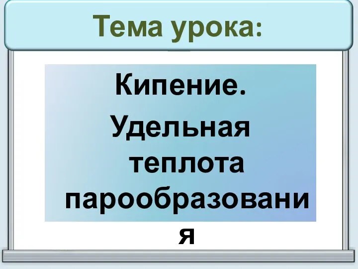 Тема урока: Кипение. Удельная теплота парообразования