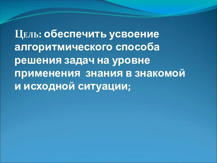 Цель: обеспечить усвоение алгоритмического способа решения задач на уровне применения знания в знакомой и исходной ситуации;