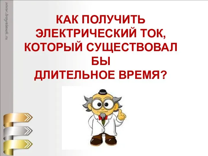 КАК ПОЛУЧИТЬ ЭЛЕКТРИЧЕСКИЙ ТОК, КОТОРЫЙ СУЩЕСТВОВАЛ БЫ ДЛИТЕЛЬНОЕ ВРЕМЯ?