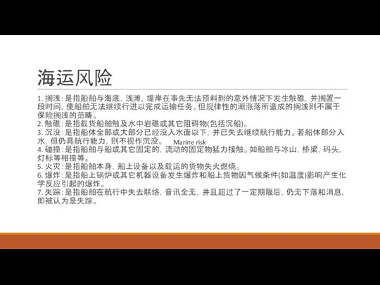 海运风险 1. 搁浅：是指船舶与海底，浅滩，堤岸在事先无法预料到的意外情况下发生触礁，并搁置一段时间，使船舶无法继续行进以完成运输任务。但规律性的潮涨落所造成的搁浅则不属于保险搁浅的范畴。 2. 触礁：是指载货船舶触及水中岩礁或其它阻碍物(包括沉船)。 3. 沉没：是指船体全部或大部分已经没入水面以下，并已失去继续航行能力。若船体部分入水，但仍具航行能力，则不视作沉没。 4. 碰撞：是指船舶与船或其它固定的，流动的固定物猛力接触。如船舶与冰山，桥梁，码头，灯标等相撞等。 5. 火灾：是指船舶本身，船上设备以及载运的货物失火燃烧。