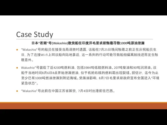 Case Study 日本“若潮”号(Wakashio)散货船在印度洋毛里求斯触礁导致1000吨原油泄漏 “Wakashio”号的船员在接受当局调查时透露，该船在7月25日晚间触礁之前正在庆祝船员生日，为了连接Wi-Fi上网该船向陆地靠近，这一系列的行动可能导致船舶偏离航线进而发生触礁意外。 Wakashio”号装载了近4200吨燃料油，包括3984吨低硫燃料油、207吨柴油和90吨润滑油。该船于当地时间8月6日8点开始泄漏燃油，位于机舱右舷的燃料箱出现裂缝。据估计，迄今为止至少已有1000吨燃油泄漏到附近海域。受漏油影响，8月7日毛里求斯政府宣布全国进入“环境紧急状态”。 “Wakashio”号此前在中国江苏省卸货，7月4日时出港前往巴西。