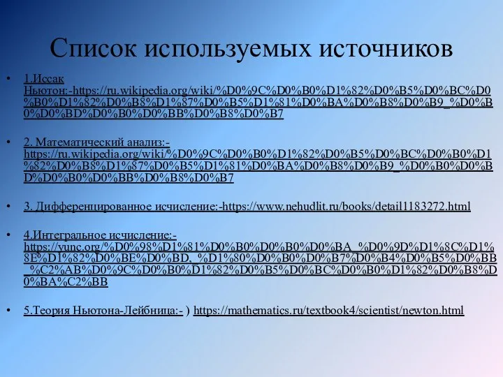 Список используемых источников 1.Иссак Ньютон:-https://ru.wikipedia.org/wiki/%D0%9C%D0%B0%D1%82%D0%B5%D0%BC%D0%B0%D1%82%D0%B8%D1%87%D0%B5%D1%81%D0%BA%D0%B8%D0%B9_%D0%B0%D0%BD%D0%B0%D0%BB%D0%B8%D0%B7 2. Математический анализ:- https://ru.wikipedia.org/wiki/%D0%9C%D0%B0%D1%82%D0%B5%D0%BC%D0%B0%D1%82%D0%B8%D1%87%D0%B5%D1%81%D0%BA%D0%B8%D0%B9_%D0%B0%D0%BD%D0%B0%D0%BB%D0%B8%D0%B7 3. Дифференцированное