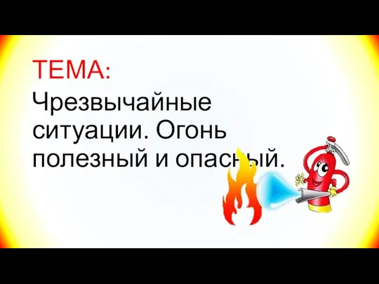 ТЕМА: Чрезвычайные ситуации. Огонь полезный и опасный.