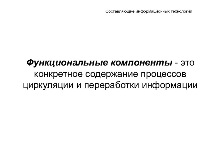 Составляющие информационных технологий Функциональные компоненты - это конкретное содержание процессов циркуляции и переработки информации