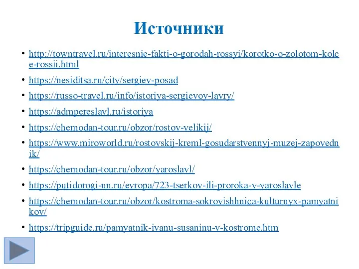 Источники http://towntravel.ru/interesnie-fakti-o-gorodah-rossyi/korotko-o-zolotom-kolce-rossii.html https://nesiditsa.ru/city/sergiev-posad https://russo-travel.ru/info/istoriya-sergievoy-lavry/ https://admpereslavl.ru/istoriya https://chemodan-tour.ru/obzor/rostov-velikij/ https://www.miroworld.ru/rostovskij-kreml-gosudarstvennyj-muzej-zapovednik/ https://chemodan-tour.ru/obzor/yaroslavl/ https://putidorogi-nn.ru/evropa/723-tserkov-ili-proroka-v-yaroslavle https://chemodan-tour.ru/obzor/kostroma-sokrovishhnica-kulturnyx-pamyatnikov/ https://tripguide.ru/pamyatnik-ivanu-susaninu-v-kostrome.htm