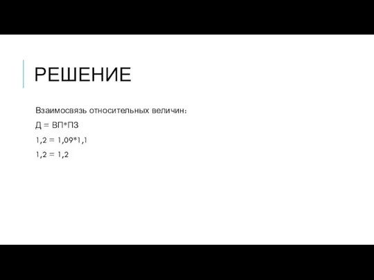 РЕШЕНИЕ Взаимосвязь относительных величин: Д = ВП*ПЗ 1,2 = 1,09*1,1 1,2 = 1,2