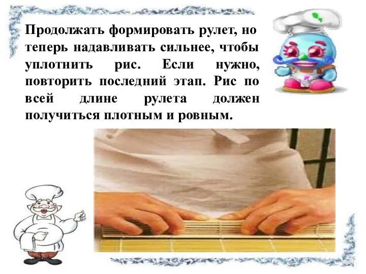 Продолжать формировать рулет, но теперь надавливать сильнее, чтобы уплотнить рис. Если