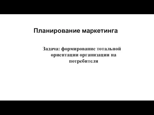 Планирование маркетинга Задача: формирование тотальной ориентации организации на потребителя