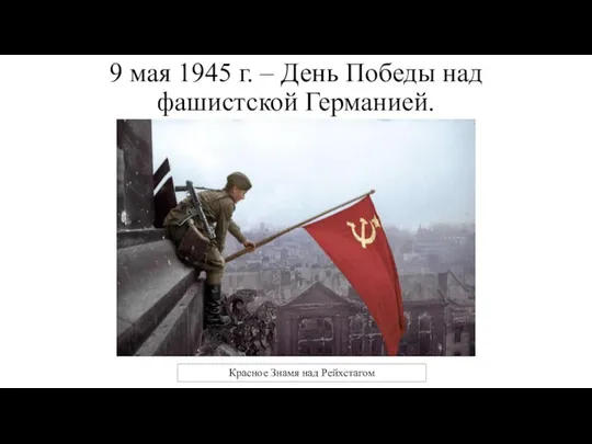 9 мая 1945 г. – День Победы над фашистской Германией. Красное Знамя над Рейхстагом