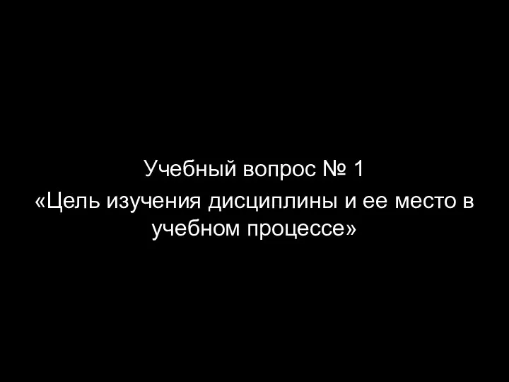 Учебный вопрос № 1 «Цель изучения дисциплины и ее место в учебном процессе»