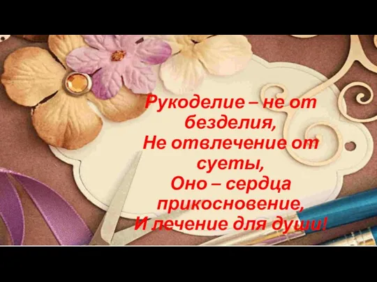 Рукоделие – не от безделия, Не отвлечение от суеты, Оно –