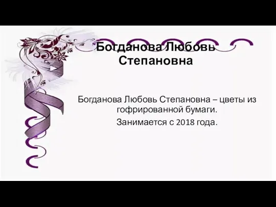 Богданова Любовь Степановна Богданова Любовь Степановна – цветы из гофрированной бумаги. Занимается с 2018 года.