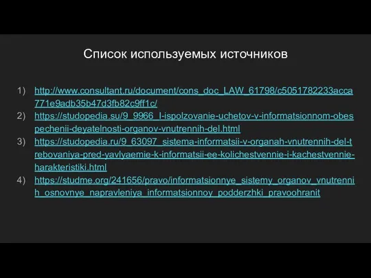 Список используемых источников http://www.consultant.ru/document/cons_doc_LAW_61798/c5051782233acca771e9adb35b47d3fb82c9ff1c/ https://studopedia.su/9_9966_I-ispolzovanie-uchetov-v-informatsionnom-obespechenii-deyatelnosti-organov-vnutrennih-del.html https://studopedia.ru/9_63097_sistema-informatsii-v-organah-vnutrennih-del-trebovaniya-pred-yavlyaemie-k-informatsii-ee-kolichestvennie-i-kachestvennie-harakteristiki.html https://studme.org/241656/pravo/informatsionnye_sistemy_organov_vnutrennih_osnovnye_napravleniya_informatsionnoy_podderzhki_pravoohranit