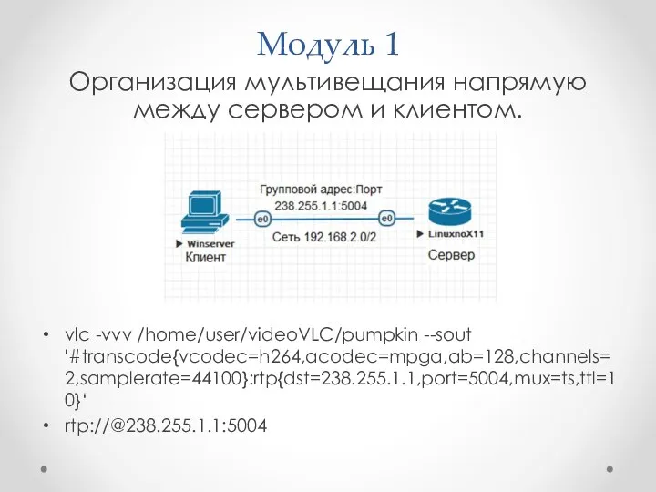 Модуль 1 Организация мультивещания напрямую между сервером и клиентом. vlc -vvv /home/user/videoVLC/pumpkin --sout '#transcode{vcodec=h264,acodec=mpga,ab=128,channels=2,samplerate=44100}:rtp{dst=238.255.1.1,port=5004,mux=ts,ttl=10}‘ rtp://@238.255.1.1:5004