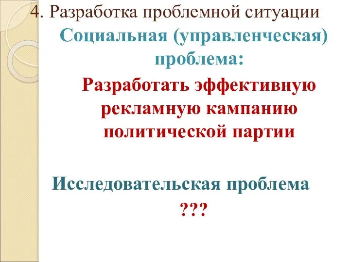 4. Разработка проблемной ситуации Социальная (управленческая) проблема: Разработать эффективную рекламную кампанию политической партии Исследовательская проблема ???