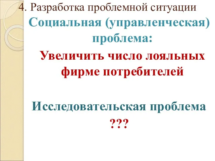 4. Разработка проблемной ситуации Социальная (управленческая) проблема: Увеличить число лояльных фирме потребителей Исследовательская проблема ???