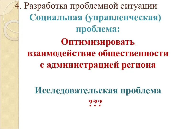 4. Разработка проблемной ситуации Социальная (управленческая) проблема: Оптимизировать взаимодействие общественности с администрацией региона Исследовательская проблема ???