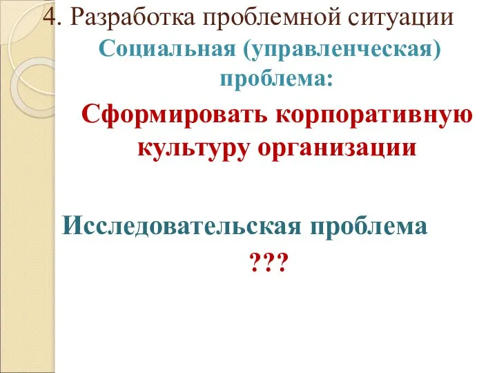 4. Разработка проблемной ситуации Социальная (управленческая) проблема: Сформировать корпоративную культуру организации Исследовательская проблема ???