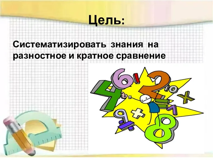 Цель: Систематизировать знания на разностное и кратное сравнение