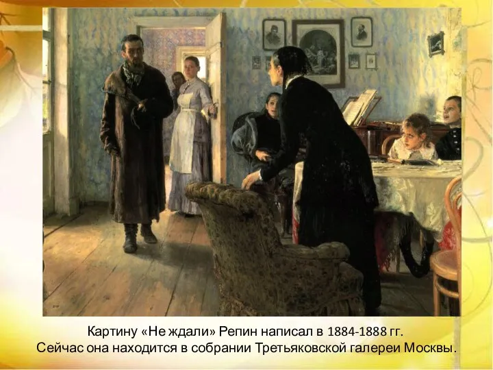 Картину «Не ждали» Репин написал в 1884-1888 гг. Сейчас она находится в собрании Третьяковской галереи Москвы.