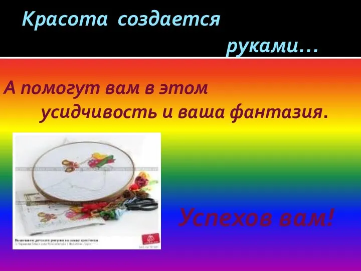 Красота создается руками… А помогут вам в этом усидчивость и ваша фантазия. Успехов вам!