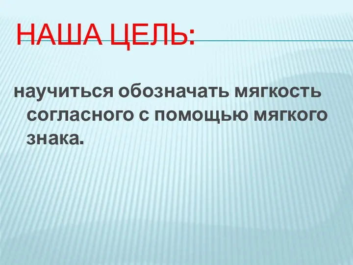 НАША ЦЕЛЬ: научиться обозначать мягкость согласного с помощью мягкого знака.