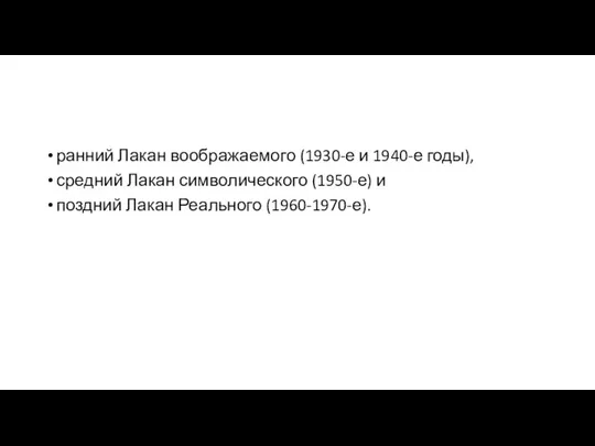 ранний Лакан воображаемого (1930-е и 1940-е годы), средний Лакан символического (1950-е) и поздний Лакан Реального (1960-1970-е).