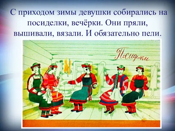 С приходом зимы девушки собирались на посиделки, вечёрки. Они пряли, вышивали, вязали. И обязательно пели.