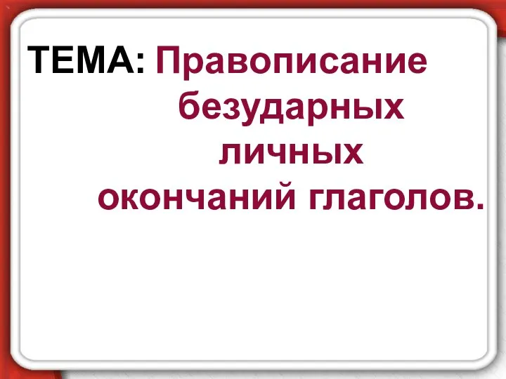 Правописание безударных личных окончаний глаголов. ТЕМА: