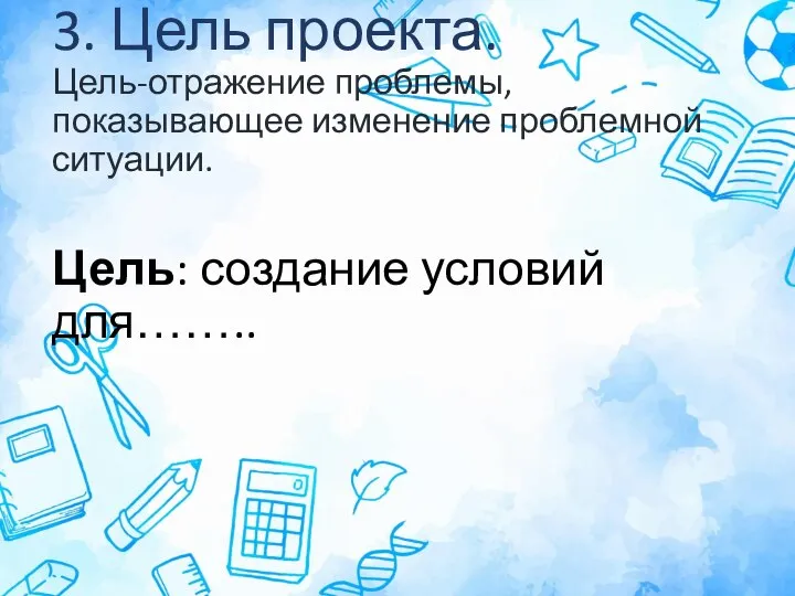 3. Цель проекта. Цель-отражение проблемы, показывающее изменение проблемной ситуации. Цель: создание условий для……..