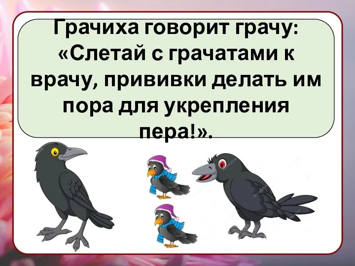 Грачиха говорит грачу: «Слетай с грачатами к врачу, прививки делать им пора для укрепления пера!».