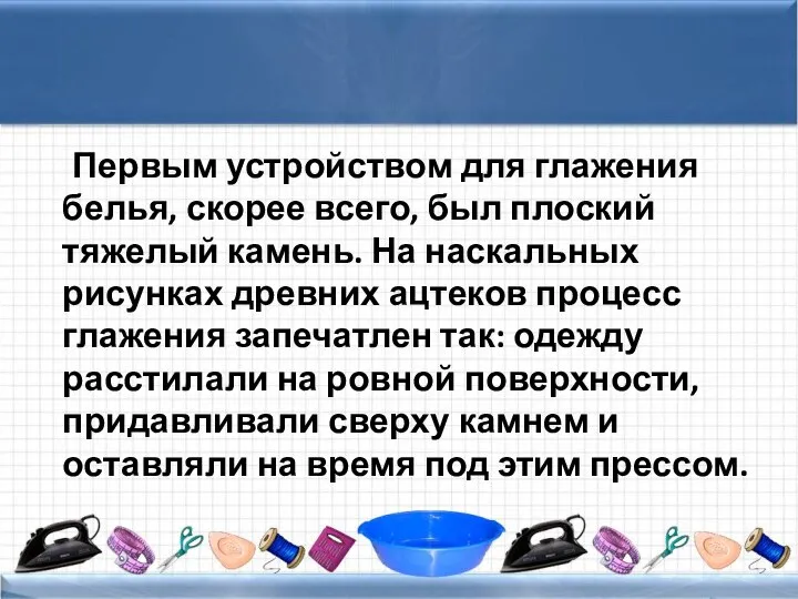 Первым устройством для глажения белья, скорее всего, был плоский тяжелый камень.