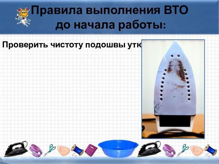 Правила выполнения ВТО до начала работы: Проверить чистоту подошвы утюга.