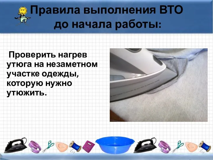 Правила выполнения ВТО до начала работы: Проверить нагрев утюга на незаметном участке одежды, которую нужно утюжить.