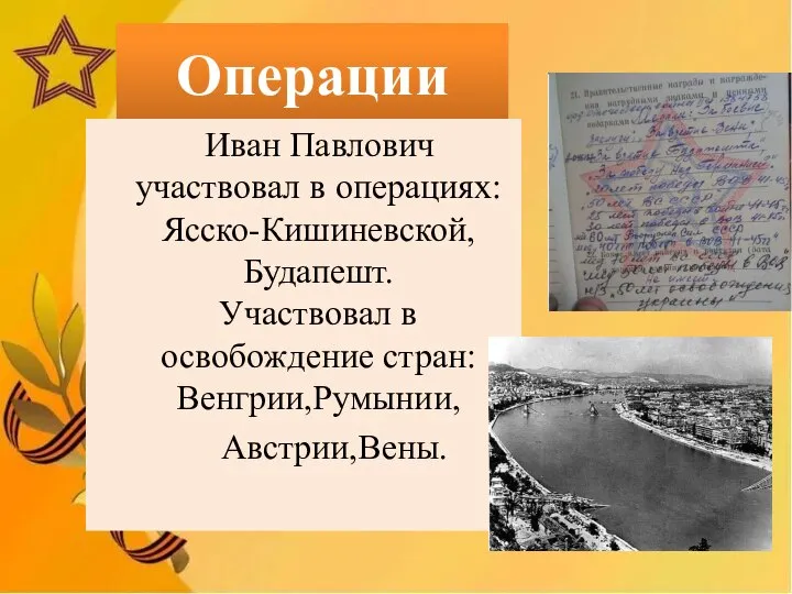 Операции Иван Павлович участвовал в операциях: Ясско-Кишиневской,Будапешт. Участвовал в освобождение стран: Венгрии,Румынии, Австрии,Вены.