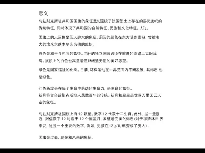 意义 乌兹别克斯坦共和国国旗的象征意义延续了该国领土上存在的强权旗帜的 传统特征，同时体现了共和国的自然特征、民族和文化特征。人们。 国旗上的天蓝色是蓝天碧水的象征。蔚蓝的颜色在东方受到崇敬，曾被伟 大的埃米尔铁木尔选为他的旗帜。 白色是和平与纯洁的象征。年轻的独立国家必须在前进的道路上克服障 碍。旗帜上的白色也寓意着道路畅通无阻的美好愿望。 绿色是国家福祉的化身。目前，环保运动在世界范围内不断发展，其标志 也是绿色。 红色条纹是在每个生命中脉动的生命力，是生命的象征。 新月符合乌兹别克斯坦人民数百年的传统。新月和星星是世界万里无云天