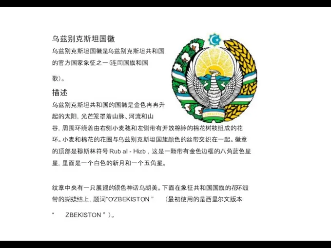 乌兹别克斯坦国徽 乌兹别克斯坦国徽是乌兹别克斯坦共和国 的官方国家象征之一（连同国旗和国 歌）。 描述 乌兹别克斯坦共和国的国徽是金色冉冉升 起的太阳，光芒笼罩着山脉、河流和山 谷，周围环绕着由右侧小麦穗和左侧带有开放棉铃的棉花树枝组成的花 环。小麦和棉花的花圈与乌兹别克斯坦国旗颜色的丝带交织在一起。徽章 的顶部是穆斯林符号 Rub