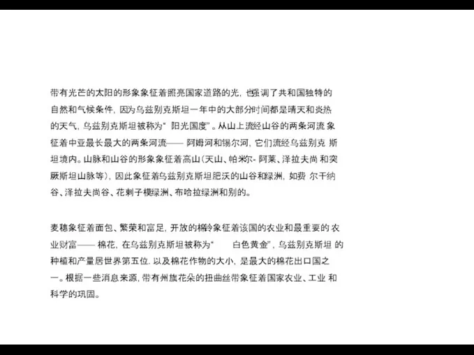 带有光芒的太阳的形象象征着照亮国家道路的光，也强调了共和国独特的 自然和气候条件，因为乌兹别克斯坦一年中的大部分时间都是晴天和炎热 的天气，乌兹别克斯坦被称为“ 阳光国度” 。从山上流经山谷的两条河流 象征着中亚最长最大的两条河流—— 阿姆河和锡尔河，它们流经乌兹别克 斯坦境内。山脉和山谷的形象象征着高山（天山、帕米尔- 阿莱、泽拉夫尚 和突厥斯坦山脉等），因此象征着乌兹别克斯坦肥沃的山谷和绿洲，如费 尔干纳谷、泽拉夫尚谷、花剌子模绿洲、布哈拉绿洲和别的。