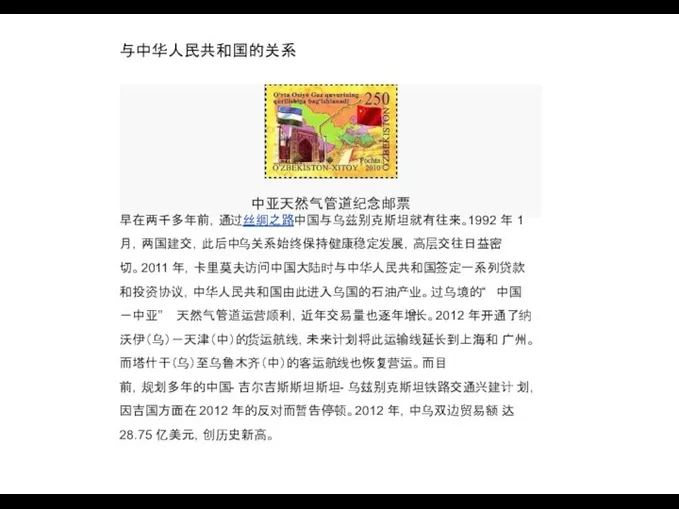 与中华人民共和国的关系 中亚天然气管道纪念邮票 早在两千多年前，通过丝绸之路中国与乌兹别克斯坦就有往来。1992 年 1 月，两国建交，此后中乌关系始终保持健康稳定发展，高层交往日益密 切。2011 年，卡里莫夫访问中国大陆时与中华人民共和国签定一系列贷款 和投资协议，中华人民共和国由此进入乌国的石油产业。过乌境的“ 中国 －中亚”