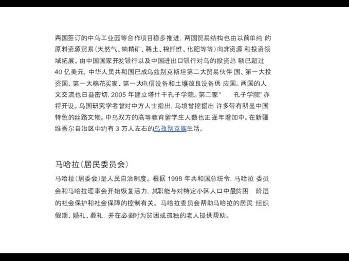 两国签订的中乌工业园等合作项目稳步推进，两国贸易结构也由以前单纯 的原料资源贸易（天然气、铀精矿、稀土、棉纤维、化肥等等）向非资源 和投资领域拓展。由中国国家开发银行以及中国进出口银行对乌的投资总 额已超过 40 亿美元，中华人民共和国已成乌兹别克斯坦第二大贸易伙伴 国、第一大投资国、第一大棉花买家、第一大电信设备和土壤改良设备供 应国。两国的人文交流也日益密切，2005 年建立塔什干孔子学院。第二家 “ 孔子学院”