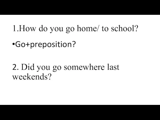 1.How do you go home/ to school? Go+preposition? 2. Did you go somewhere last weekends?