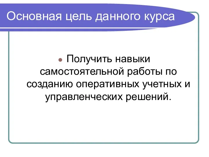 Основная цель данного курса Получить навыки самостоятельной работы по созданию оперативных учетных и управленческих решений.