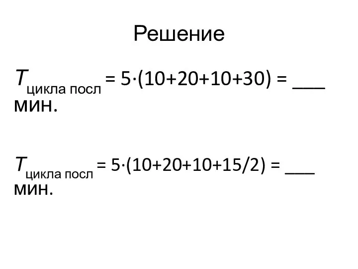 Решение Тцикла посл = 5·(10+20+10+30) = ___ мин. Тцикла посл = 5·(10+20+10+15/2) = ___ мин.