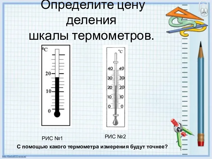 Определите цену деления шкалы термометров. РИС №1 РИС №2 С помощью какого термометра измерения будут точнее?